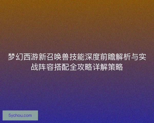 梦幻西游新召唤兽技能深度前瞻解析与实战阵容搭配全攻略详解策略