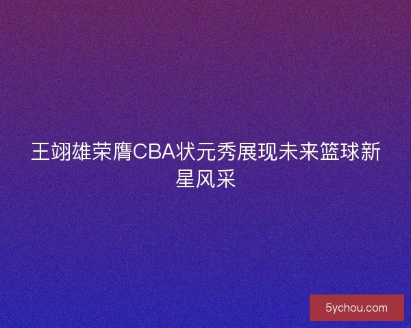 王翊雄荣膺CBA状元秀展现未来篮球新星风采