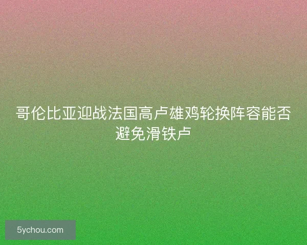 哥伦比亚迎战法国高卢雄鸡轮换阵容能否避免滑铁卢