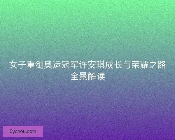 女子重剑奥运冠军许安琪成长与荣耀之路全景解读