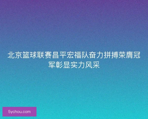 北京篮球联赛昌平宏福队奋力拼搏荣膺冠军彰显实力风采