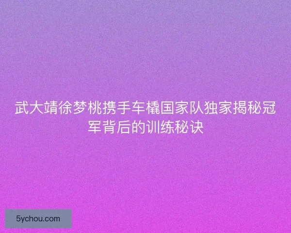 武大靖徐梦桃携手车橇国家队独家揭秘冠军背后的训练秘诀