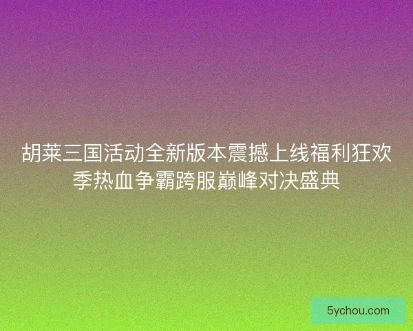 胡莱三国活动全新版本震撼上线福利狂欢季热血争霸跨服巅峰对决盛典