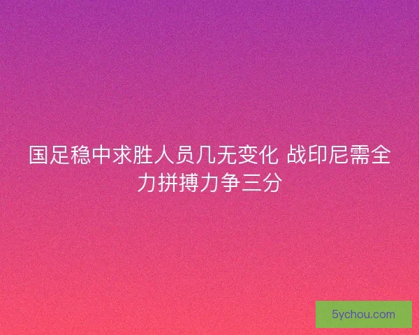 国足稳中求胜人员几无变化 战印尼需全力拼搏力争三分
