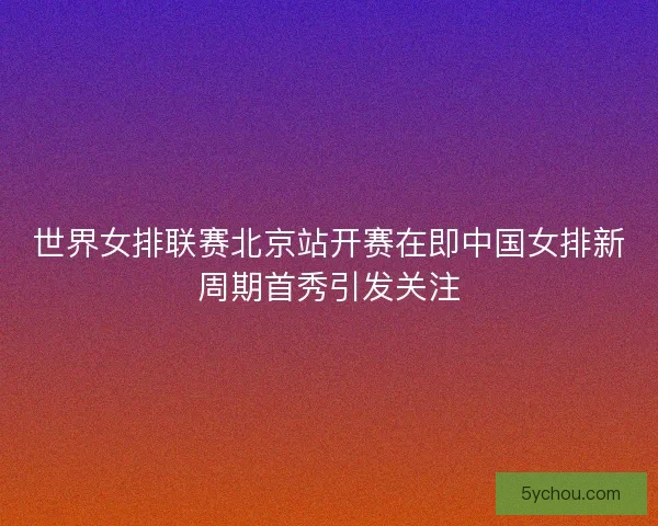 世界女排联赛北京站开赛在即中国女排新周期首秀引发关注