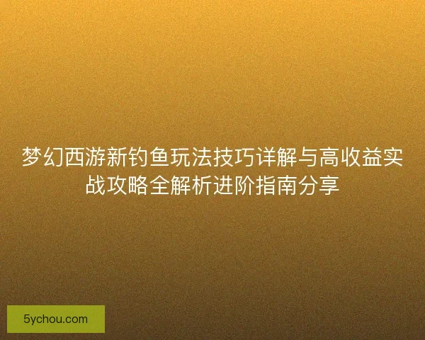 梦幻西游新钓鱼玩法技巧详解与高收益实战攻略全解析进阶指南分享