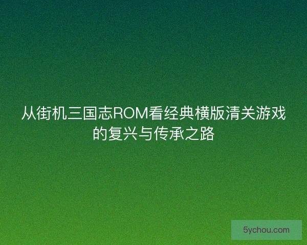 从街机三国志ROM看经典横版清关游戏的复兴与传承之路 从街机三国志ROM看经典横版清关游戏的复兴与传承之路