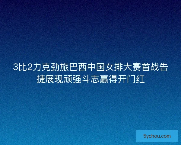 3比2力克劲旅巴西中国女排大赛首战告捷展现顽强斗志赢得开门红