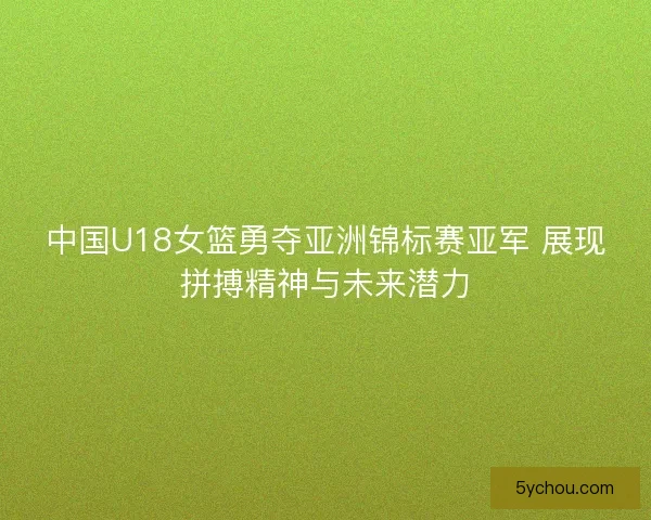 中国U18女篮勇夺亚洲锦标赛亚军 展现拼搏精神与未来潜力