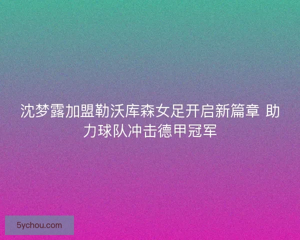 沈梦露加盟勒沃库森女足开启新篇章 助力球队冲击德甲冠军