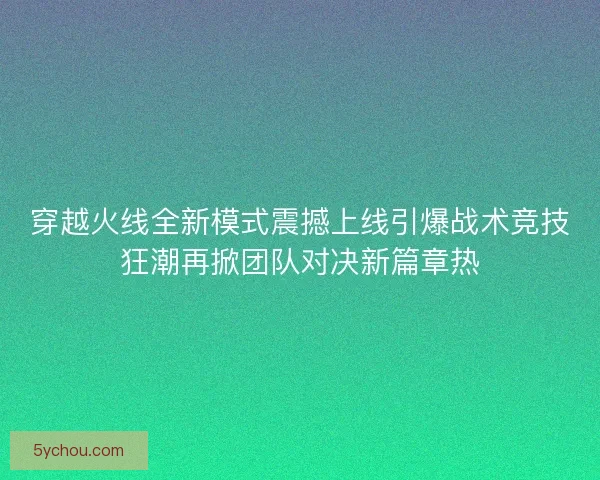 穿越火线全新模式震撼上线引爆战术竞技狂潮再掀团队对决新篇章热