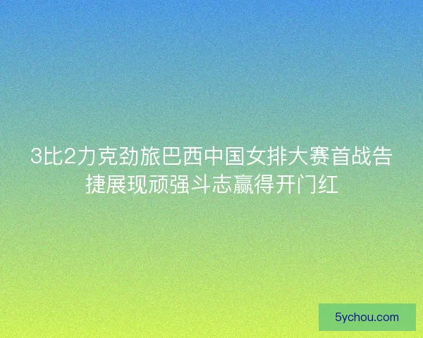 3比2力克劲旅巴西中国女排大赛首战告捷展现顽强斗志赢得开门红