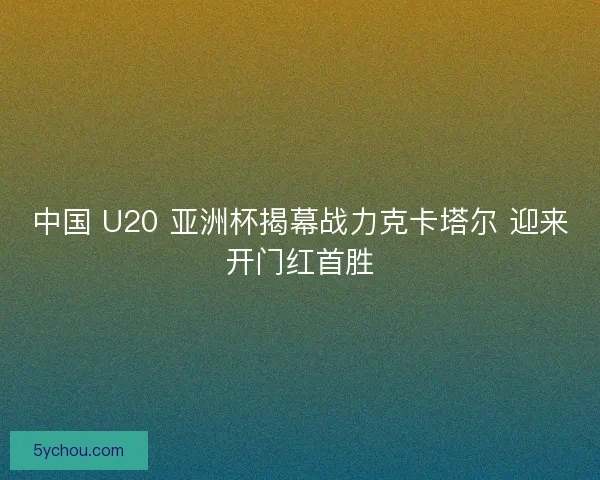 中国 U20 亚洲杯揭幕战力克卡塔尔 迎来开门红首胜