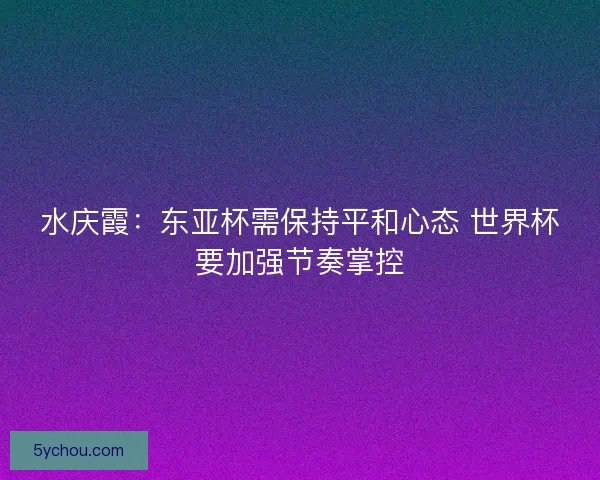 水庆霞：东亚杯需保持平和心态 世界杯要加强节奏掌控