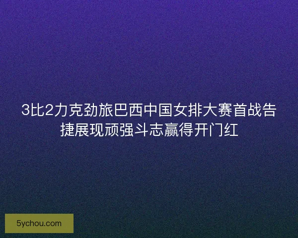 3比2力克劲旅巴西中国女排大赛首战告捷展现顽强斗志赢得开门红