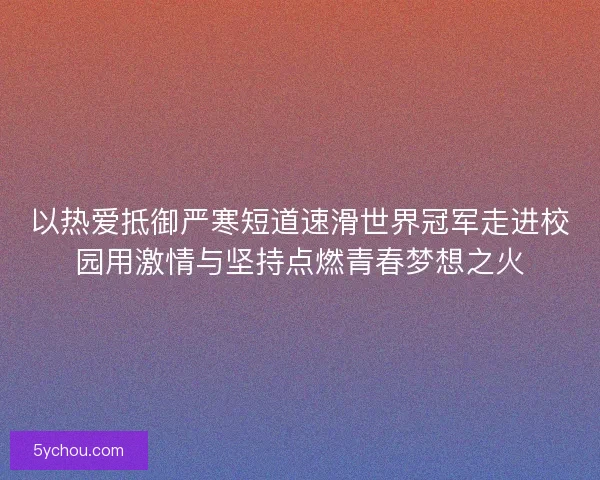 以热爱抵御严寒短道速滑世界冠军走进校园用激情与坚持点燃青春梦想之火