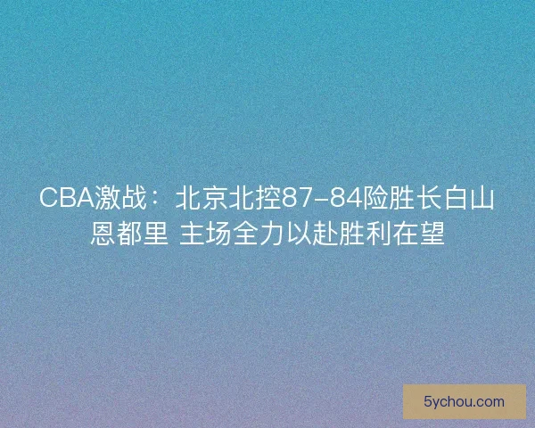CBA激战：北京北控87-84险胜长白山恩都里 主场全力以赴胜利在望